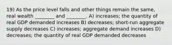 19) As the price level falls and other things remain the same, real wealth ________ and ________. A) increases; the quantity of real GDP demanded increases B) decreases; short-run aggregate supply decreases C) increases; aggregate demand increases D) decreases; the quantity of real GDP demanded decreases