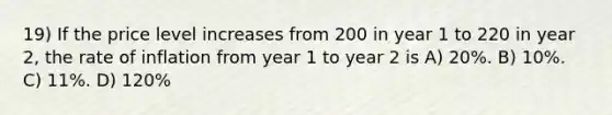 19) If the price level increases from 200 in year 1 to 220 in year 2, the rate of inflation from year 1 to year 2 is A) 20%. B) 10%. C) 11%. D) 120%