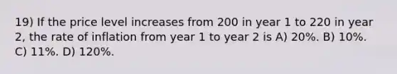 19) If the price level increases from 200 in year 1 to 220 in year 2, the rate of inflation from year 1 to year 2 is A) 20%. B) 10%. C) 11%. D) 120%.