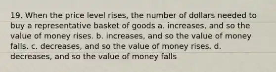 19. When the price level rises, the number of dollars needed to buy a representative basket of goods a. increases, and so the value of money rises. b. increases, and so the value of money falls. c. decreases, and so the value of money rises. d. decreases, and so the value of money falls