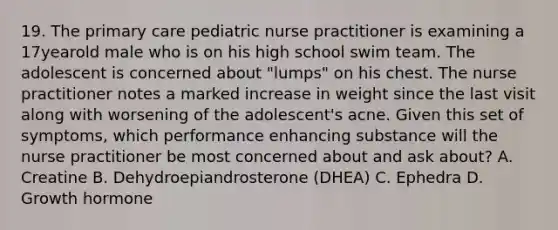 19. The primary care pediatric nurse practitioner is examining a 17yearold male who is on his high school swim team. The adolescent is concerned about "lumps" on his chest. The nurse practitioner notes a marked increase in weight since the last visit along with worsening of the adolescent's acne. Given this set of symptoms, which performance enhancing substance will the nurse practitioner be most concerned about and ask about? A. Creatine B. Dehydroepiandrosterone (DHEA) C. Ephedra D. Growth hormone