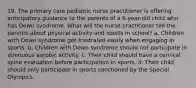 19. The primary care pediatric nurse practitioner is offering anticipatory guidance to the parents of a 6-year-old child who has Down syndrome. What will the nurse practitioner tell the parents about physical activity and sports in school? a. Children with Down syndrome get frustrated easily when engaging in sports. b. Children with Down syndrome should not participate in strenuous aerobic activity. c. Their child should have a cervical spine evaluation before participation in sports. d. Their child should only participate in sports sanctioned by the Special Olympics.