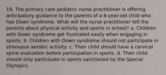 19. The primary care pediatric nurse practitioner is offering anticipatory guidance to the parents of a 6-year-old child who has Down syndrome. What will the nurse practitioner tell the parents about physical activity and sports in school? a. Children with Down syndrome get frustrated easily when engaging in sports. b. Children with Down syndrome should not participate in strenuous aerobic activity. c. Their child should have a cervical spine evaluation before participation in sports. d. Their child should only participate in sports sanctioned by the Special Olympics.