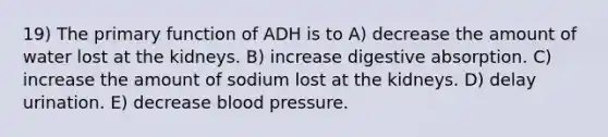 19) The primary function of ADH is to A) decrease the amount of water lost at the kidneys. B) increase digestive absorption. C) increase the amount of sodium lost at the kidneys. D) delay urination. E) decrease blood pressure.