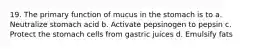 19. The primary function of mucus in the stomach is to a. Neutralize stomach acid b. Activate pepsinogen to pepsin c. Protect the stomach cells from gastric juices d. Emulsify fats