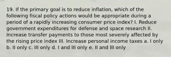 19. If the primary goal is to reduce inflation, which of the following <a href='https://www.questionai.com/knowledge/kPTgdbKdvz-fiscal-policy' class='anchor-knowledge'>fiscal policy</a> actions would be appropriate during a period of a rapidly increasing consumer price index? I. Reduce government expenditures for defense and space research II. Increase transfer payments to those most severely affected by the rising price index III. Increase personal income taxes a. I only b. II only c. III only d. I and III only e. II and III only