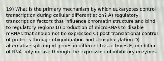 19) What is the primary mechanism by which eukaryotes control transcription during cellular differentiation? A) regulatory transcription factors that influence chromatin structure and bind to regulatory regions B) production of microRNAs to disable mRNAs that should not be expressed C) post-translational control of proteins through ubiquitination and phosphorylation D) alternative splicing of genes in different tissue types E) inhibition of RNA polymerase through the expression of inhibitory enzymes