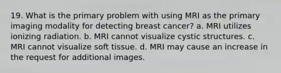 19. What is the primary problem with using MRI as the primary imaging modality for detecting breast cancer? a. MRI utilizes ionizing radiation. b. MRI cannot visualize cystic structures. c. MRI cannot visualize soft tissue. d. MRI may cause an increase in the request for additional images.