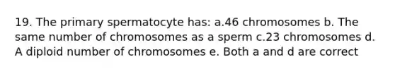 19. The primary spermatocyte has: a.46 chromosomes b. The same number of chromosomes as a sperm c.23 chromosomes d. A diploid number of chromosomes e. Both a and d are correct