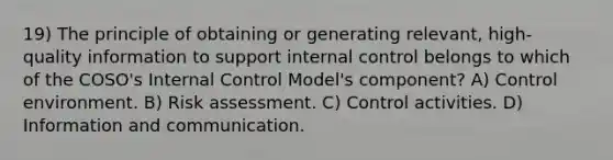 19) The principle of obtaining or generating relevant, high-quality information to support internal control belongs to which of the COSO's Internal Control Model's component? A) Control environment. B) Risk assessment. C) Control activities. D) Information and communication.