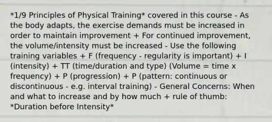 *1/9 Principles of Physical Training* covered in this course - As the body adapts, the exercise demands must be increased in order to maintain improvement + For continued improvement, the volume/intensity must be increased - Use the following training variables + F (frequency - regularity is important) + I (intensity) + TT (time/duration and type) (Volume = time x frequency) + P (progression) + P (pattern: continuous or discontinuous - e.g. interval training) - General Concerns: When and what to increase and by how much + rule of thumb: *Duration before Intensity*