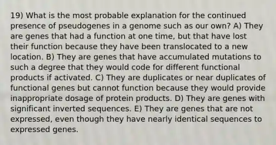 19) What is the most probable explanation for the continued presence of pseudogenes in a genome such as our own? A) They are genes that had a function at one time, but that have lost their function because they have been translocated to a new location. B) They are genes that have accumulated mutations to such a degree that they would code for different functional products if activated. C) They are duplicates or near duplicates of functional genes but cannot function because they would provide inappropriate dosage of protein products. D) They are genes with significant inverted sequences. E) They are genes that are not expressed, even though they have nearly identical sequences to expressed genes.