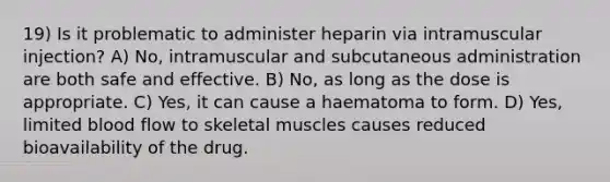 19) Is it problematic to administer heparin via intramuscular injection? A) No, intramuscular and subcutaneous administration are both safe and effective. B) No, as long as the dose is appropriate. C) Yes, it can cause a haematoma to form. D) Yes, limited blood flow to skeletal muscles causes reduced bioavailability of the drug.