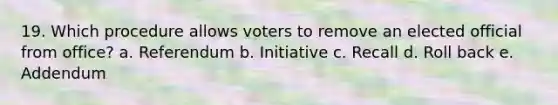 19. Which procedure allows voters to remove an elected official from office? a. Referendum b. Initiative c. Recall d. Roll back e. Addendum