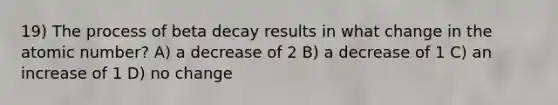 19) The process of beta decay results in what change in the atomic number? A) a decrease of 2 B) a decrease of 1 C) an increase of 1 D) no change