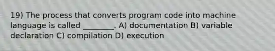 19) The process that converts program code into machine language is called ________. A) documentation B) variable declaration C) compilation D) execution