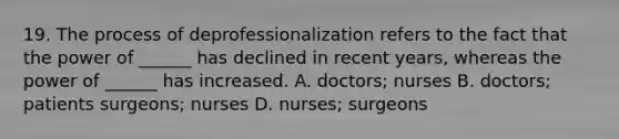 19. The process of deprofessionalization refers to the fact that the power of ______ has declined in recent years, whereas the power of ______ has increased. A. doctors; nurses B. doctors; patients surgeons; nurses D. nurses; surgeons