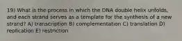 19) What is the process in which the DNA double helix unfolds, and each strand serves as a template for the synthesis of a new strand? A) transcription B) complementation C) translation D) replication E) restriction