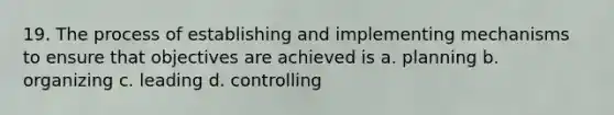 19. The process of establishing and implementing mechanisms to ensure that objectives are achieved is a. planning b. organizing c. leading d. controlling