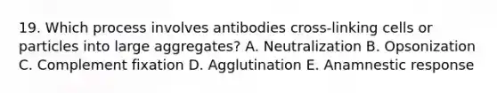 19. Which process involves antibodies cross-linking cells or particles into large aggregates? A. Neutralization B. Opsonization C. Complement fixation D. Agglutination E. Anamnestic response