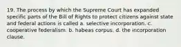 19. The process by which the Supreme Court has expanded specific parts of the Bill of Rights to protect citizens against state and federal actions is called a. selective incorporation. c. cooperative federalism. b. habeas corpus. d. the incorporation clause.