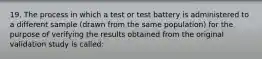 19. The process in which a test or test battery is administered to a different sample (drawn from the same population) for the purpose of verifying the results obtained from the original validation study is called: