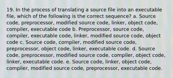 19. In the process of translating a source file into an executable file, which of the following is the correct sequence? a. Source code, preprocessor, modified source code, linker, object code, compiler, executable code b. Preprocessor, source code, compiler, executable code, linker, modified source code, object code c. Source code, compiler, modified source code, preprocessor, object code, linker, executable code. d. Source code, preprocessor, modified source code, compiler, object code, linker, executable code. e. Source code, linker, object code, compiler, modified source code, preprocessor, executable code.