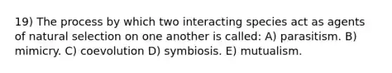 19) The process by which two interacting species act as agents of natural selection on one another is called: A) parasitism. B) mimicry. C) coevolution D) symbiosis. E) mutualism.