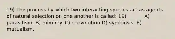 19) The process by which two interacting species act as agents of natural selection on one another is called: 19) ______ A) parasitism. B) mimicry. C) coevolution D) symbiosis. E) mutualism.