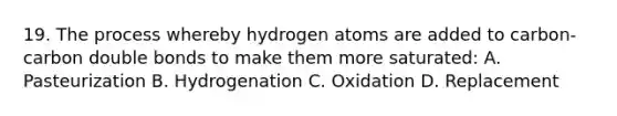 19. The process whereby hydrogen atoms are added to carbon-carbon double bonds to make them more saturated: A. Pasteurization B. Hydrogenation C. Oxidation D. Replacement