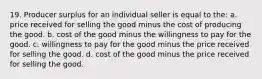 19. Producer surplus for an individual seller is equal to the: a. price received for selling the good minus the cost of producing the good. b. cost of the good minus the willingness to pay for the good. c. willingness to pay for the good minus the price received for selling the good. d. cost of the good minus the price received for selling the good.