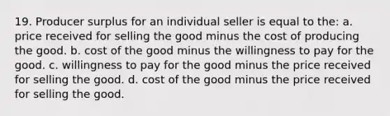 19. Producer surplus for an individual seller is equal to the: a. price received for selling the good minus the cost of producing the good. b. cost of the good minus the willingness to pay for the good. c. willingness to pay for the good minus the price received for selling the good. d. cost of the good minus the price received for selling the good.