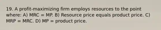 19. A profit-maximizing firm employs resources to the point where: A) MRC = MP. B) Resource price equals product price. C) MRP = MRC. D) MP = product price.