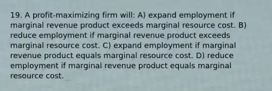 19. A profit-maximizing firm will: A) expand employment if marginal revenue product exceeds marginal resource cost. B) reduce employment if marginal revenue product exceeds marginal resource cost. C) expand employment if marginal revenue product equals marginal resource cost. D) reduce employment if marginal revenue product equals marginal resource cost.