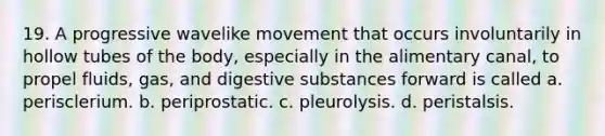 19. A progressive wavelike movement that occurs involuntarily in hollow tubes of the body, especially in the alimentary canal, to propel fluids, gas, and digestive substances forward is called a. perisclerium. b. periprostatic. c. pleurolysis. d. peristalsis.