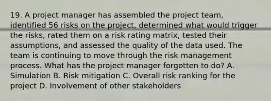 19. A project manager has assembled the project team, identified 56 risks on the project, determined what would trigger the risks, rated them on a risk rating matrix, tested their assumptions, and assessed the quality of the data used. The team is continuing to move through the risk management process. What has the project manager forgotten to do? A. Simulation B. Risk mitigation C. Overall risk ranking for the project D. Involvement of other stakeholders