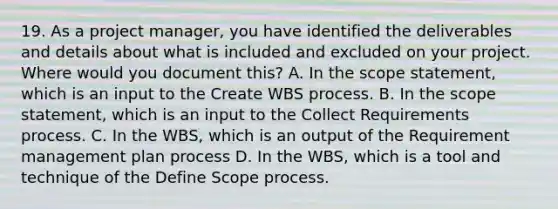 19. As a project manager, you have identified the deliverables and details about what is included and excluded on your project. Where would you document this? A. In the scope statement, which is an input to the Create WBS process. B. In the scope statement, which is an input to the Collect Requirements process. C. In the WBS, which is an output of the Requirement management plan process D. In the WBS, which is a tool and technique of the Define Scope process.