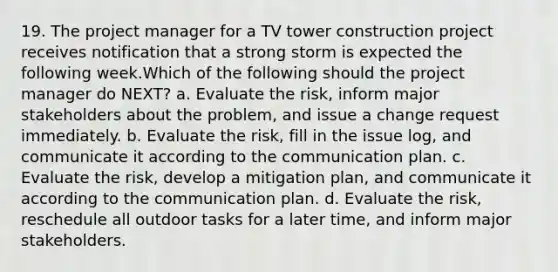 19. The project manager for a TV tower construction project receives notification that a strong storm is expected the following week.Which of the following should the project manager do NEXT? a. Evaluate the risk, inform major stakeholders about the problem, and issue a change request immediately. b. Evaluate the risk, fill in the issue log, and communicate it according to the communication plan. c. Evaluate the risk, develop a mitigation plan, and communicate it according to the communication plan. d. Evaluate the risk, reschedule all outdoor tasks for a later time, and inform major stakeholders.