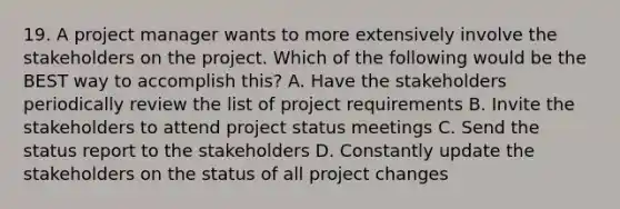 19. A project manager wants to more extensively involve the stakeholders on the project. Which of the following would be the BEST way to accomplish this? A. Have the stakeholders periodically review the list of project requirements B. Invite the stakeholders to attend project status meetings C. Send the status report to the stakeholders D. Constantly update the stakeholders on the status of all project changes