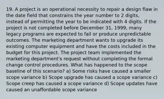 19. A project is an operational necessity to repair a design flaw in the date field that constrains the year number to 2 digits, instead of permitting the year to be indicated with 4 digits. If the project is not completed before December 31, 1999, many legacy programs are expected to fail or produce unpredictable outcomes. The marketing department wants to upgrade its existing computer equipment and have the costs included in the budget for this project. The project team implemented the marketing department's request without completing the formal change control procedures. What has happened to the scope baseline of this scenario? a) Some risks have caused a smaller scope variance b) Scope upgrade has caused a scope variance c) Scope creep has caused a scope variance d) Scope updates have caused an unaffordable scope variance