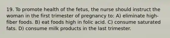 19. To promote health of the fetus, the nurse should instruct the woman in the first trimester of pregnancy to: A) eliminate high-fiber foods. B) eat foods high in folic acid. C) consume saturated fats. D) consume milk products in the last trimester.