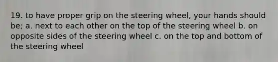 19. to have proper grip on the steering wheel, your hands should be; a. next to each other on the top of the steering wheel b. on opposite sides of the steering wheel c. on the top and bottom of the steering wheel