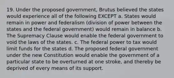 19. Under the proposed government, Brutus believed the states would experience all of the following EXCEPT a. States would remain in power and federalism (division of power between the states and the federal government) would remain in balance b. The Supremacy Clause would enable the federal government to void the laws of the states. c. The federal power to tax would limit funds for the states d. The proposed federal government under the new Constitution would enable the government of a particular state to be overturned at one stroke, and thereby be deprived of every means of its support.