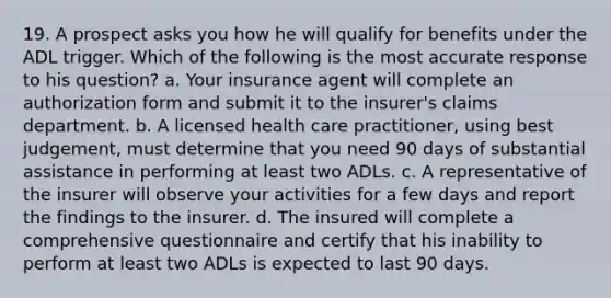 19. A prospect asks you how he will qualify for benefits under the ADL trigger. Which of the following is the most accurate response to his question? a. Your insurance agent will complete an authorization form and submit it to the insurer's claims department. b. A licensed health care practitioner, using best judgement, must determine that you need 90 days of substantial assistance in performing at least two ADLs. c. A representative of the insurer will observe your activities for a few days and report the findings to the insurer. d. The insured will complete a comprehensive questionnaire and certify that his inability to perform at least two ADLs is expected to last 90 days.