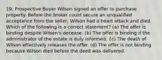 19. Prospective Buyer Wilson signed an offer to purchase property. Before the broker could secure an unqualified acceptance from the seller, Wilson had a heart attack and died. Which of the following is a correct statement? (a) The offer is binding despite Wilson's decease. (b) The offer is binding if the administrator of the estate is duly informed. {c) The death of Wilson effectively releases the offer. (d) The offer is not binding because Wilson died before the deed was delivered.