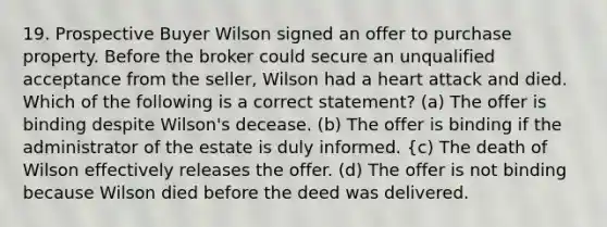 19. Prospective Buyer Wilson signed an offer to purchase property. Before the broker could secure an unqualified acceptance from the seller, Wilson had a heart attack and died. Which of the following is a correct statement? (a) The offer is binding despite Wilson's decease. (b) The offer is binding if the administrator of the estate is duly informed. {c) The death of Wilson effectively releases the offer. (d) The offer is not binding because Wilson died before the deed was delivered.