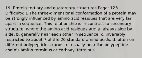 19. Protein tertiary and quaternary structures Page: 123 Difficulty: 1 The three-dimensional conformation of a protein may be strongly influenced by amino acid residues that are very far apart in sequence. This relationship is in contrast to secondary structure, where the amino acid residues are: a. always side by side. b. generally near each other in sequence. c. invariably restricted to about 7 of the 20 standard amino acids. d. often on different polypeptide strands. e. usually near the polypeptide chain's amino terminus or carboxyl terminus.