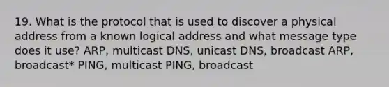 19. What is the protocol that is used to discover a physical address from a known logical address and what message type does it use? ARP, multicast DNS, unicast DNS, broadcast ARP, broadcast* PING, multicast PING, broadcast