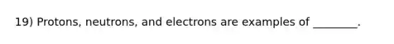 19) Protons, neutrons, and electrons are examples of ________.