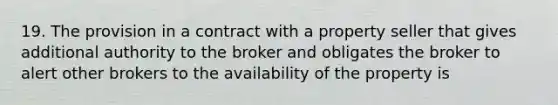 19. The provision in a contract with a property seller that gives additional authority to the broker and obligates the broker to alert other brokers to the availability of the property is